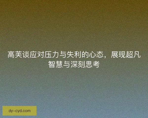 高芙谈应对压力与失利的心态，展现超凡智慧与深刻思考