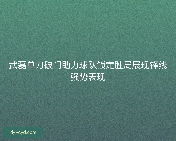 武磊单刀破门助力球队锁定胜局展现锋线强势表现