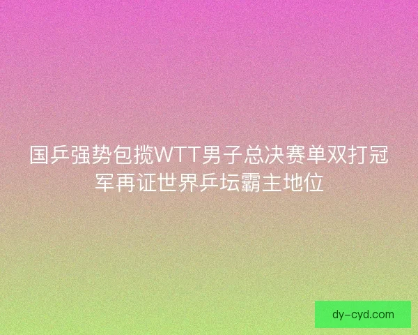 国乒强势包揽WTT男子总决赛单双打冠军再证世界乒坛霸主地位