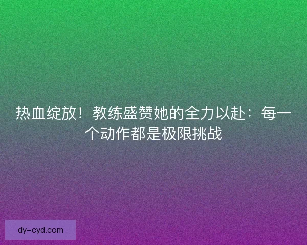热血绽放！教练盛赞她的全力以赴：每一个动作都是极限挑战