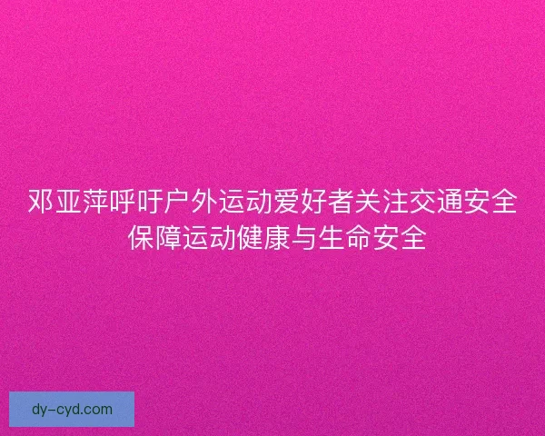 邓亚萍呼吁户外运动爱好者关注交通安全 保障运动健康与生命安全