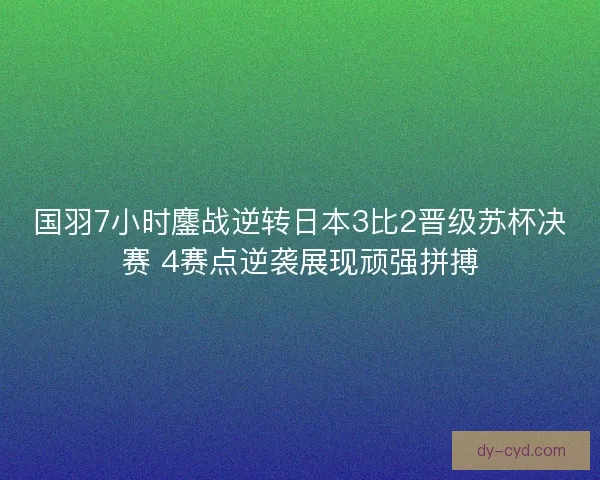 国羽7小时鏖战逆转日本3比2晋级苏杯决赛 4赛点逆袭展现顽强拼搏