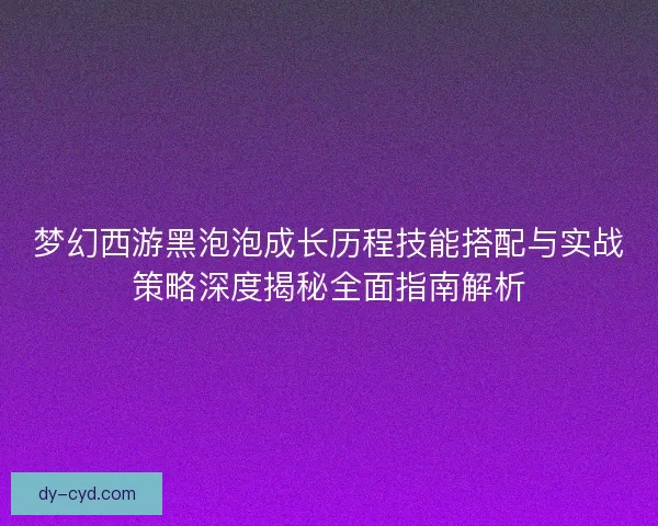 梦幻西游黑泡泡成长历程技能搭配与实战策略深度揭秘全面指南解析