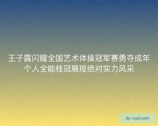 王子露闪耀全国艺术体操冠军赛勇夺成年个人全能桂冠展现绝对实力风采