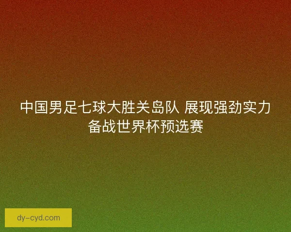 中国男足七球大胜关岛队 展现强劲实力备战世界杯预选赛