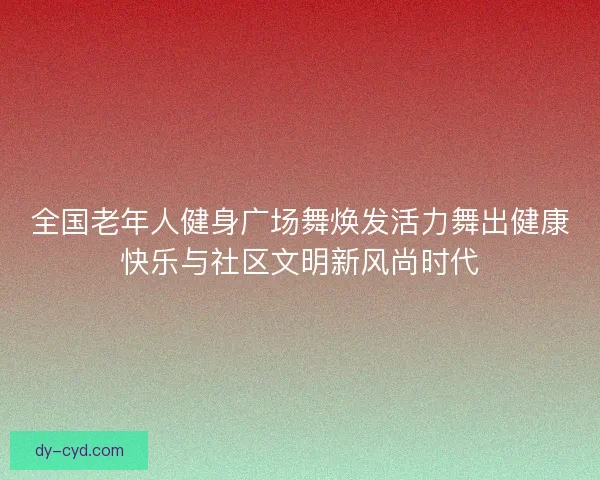 全国老年人健身广场舞焕发活力舞出健康快乐与社区文明新风尚时代