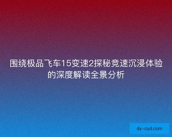 围绕极品飞车15变速2探秘竞速沉浸体验的深度解读全景分析