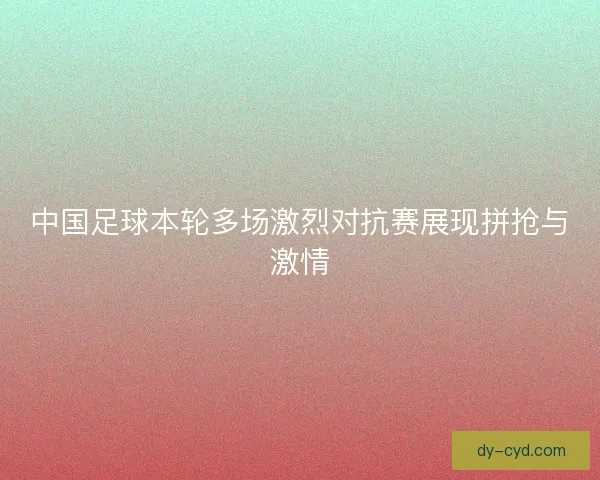 中国足球本轮多场激烈对抗赛展现拼抢与激情