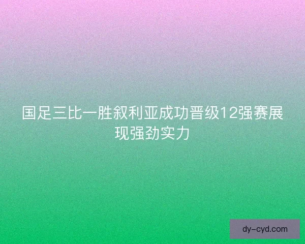 国足三比一胜叙利亚成功晋级12强赛展现强劲实力