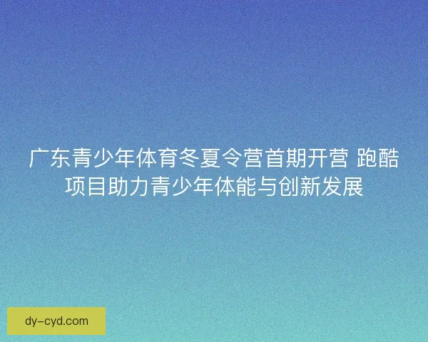 广东青少年体育冬夏令营首期开营 跑酷项目助力青少年体能与创新发展