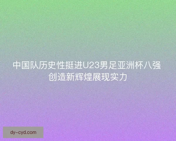 中国队历史性挺进U23男足亚洲杯八强 创造新辉煌展现实力 中国队历史性挺进U23男足亚洲杯八强 创造新辉煌展现实力