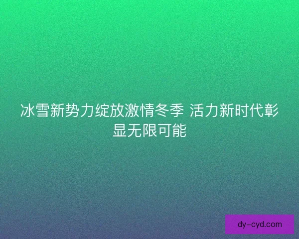 冰雪新势力绽放激情冬季 活力新时代彰显无限可能