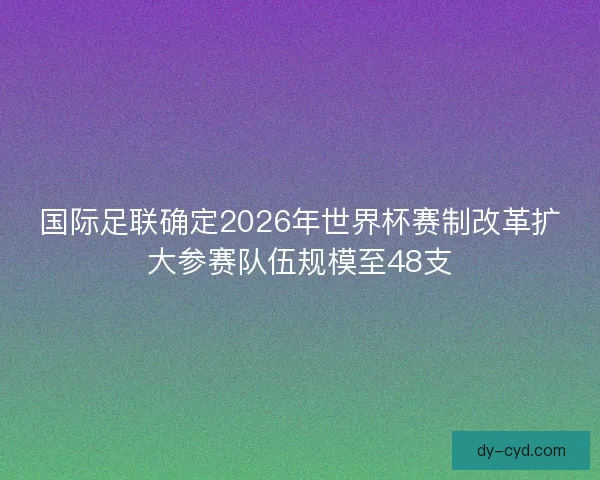 国际足联确定2026年世界杯赛制改革扩大参赛队伍规模至48支 国际足联确定2026年世界杯赛制改革扩大参赛队伍规模至48支