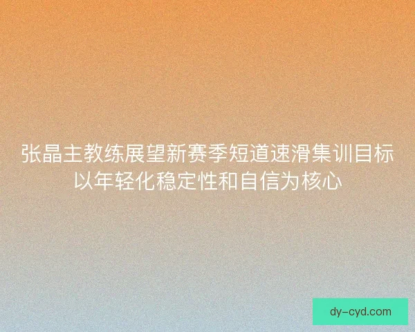 张晶主教练展望新赛季短道速滑集训目标以年轻化稳定性和自信为核心