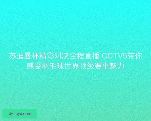 苏迪曼杯精彩对决全程直播 CCTV5带你感受羽毛球世界顶级赛事魅力