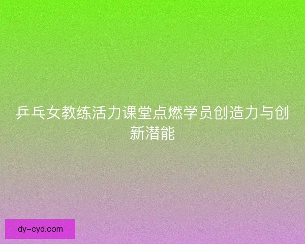 乒乓女教练活力课堂点燃学员创造力与创新潜能 乒乓女教练活力课堂点燃学员创造力与创新潜能
